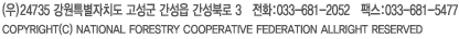 (¿ì)24735 °¿øÆ¯º°ÀÚÄ¡µµ °í¼º±º °£¼ºÀ¾ °£¼ººÏ·Î 3¡¡ÀüÈ:033-681-2052¡¡ÆÑ½º:033-681-5477¡¡COPYRIGHT(C) NATIONAL FORESTRY COOPERATIVE FEDERATION ALLRIGHT RESERVED.